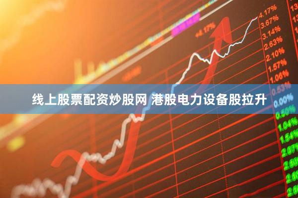 线上股票配资炒股网 港股电力设备股拉升