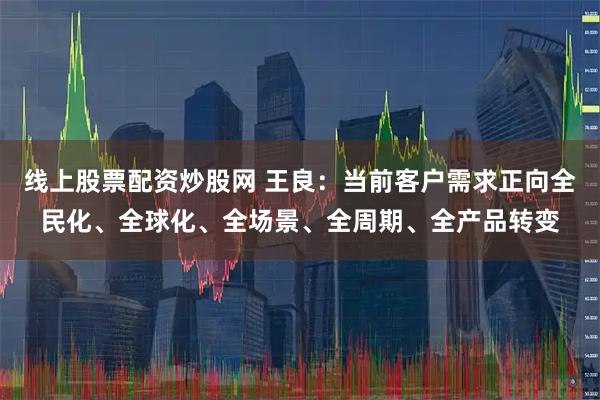 线上股票配资炒股网 王良：当前客户需求正向全民化、全球化、全场景、全周期、全产品转变