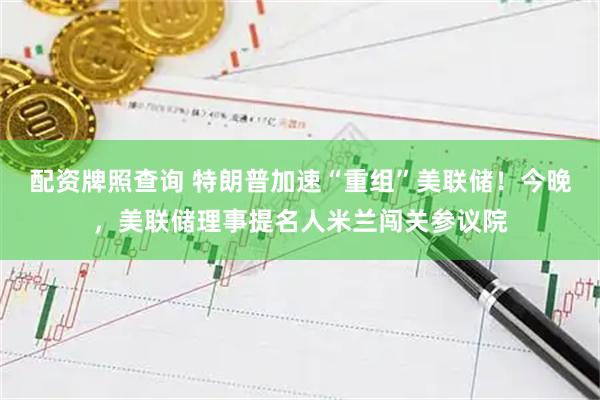 配资牌照查询 特朗普加速“重组”美联储！今晚，美联储理事提名人米兰闯关参议院