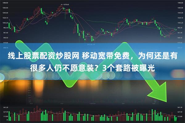 线上股票配资炒股网 移动宽带免费，为何还是有很多人仍不愿意装？3个套路被曝光