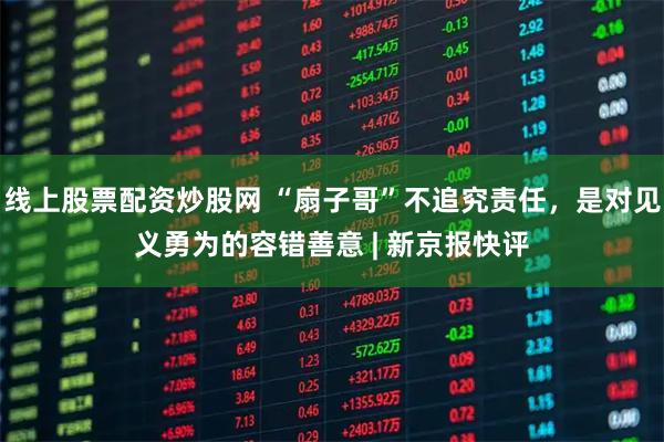 线上股票配资炒股网 “扇子哥”不追究责任，是对见义勇为的容错善意 | 新京报快评