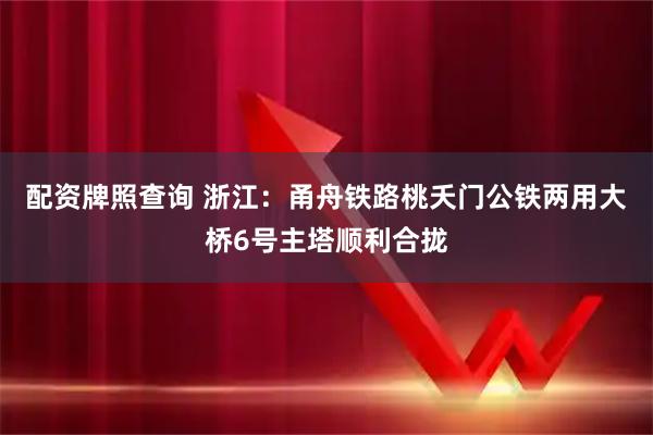 配资牌照查询 浙江：甬舟铁路桃夭门公铁两用大桥6号主塔顺利合拢