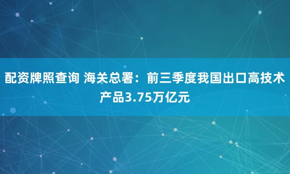 配资牌照查询 海关总署：前三季度我国出口高技术产品3.75万亿元