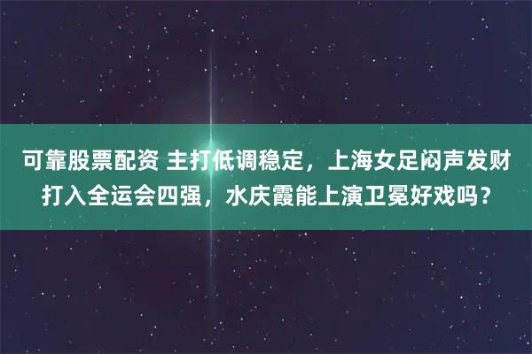 可靠股票配资 主打低调稳定，上海女足闷声发财打入全运会四强，水庆霞能上演卫冕好戏吗？