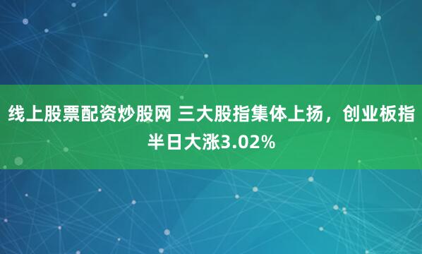 线上股票配资炒股网 三大股指集体上扬，创业板指半日大涨3.02%