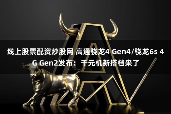 线上股票配资炒股网 高通骁龙4 Gen4/骁龙6s 4G Gen2发布：千元机新搭档来了