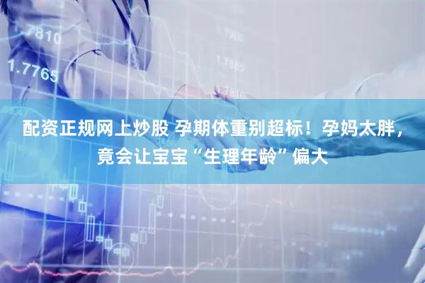 配资正规网上炒股 孕期体重别超标！孕妈太胖，竟会让宝宝“生理年龄”偏大