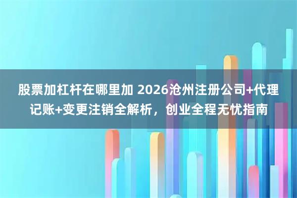 股票加杠杆在哪里加 2026沧州注册公司+代理记账+变更注销全解析，创业全程无忧指南