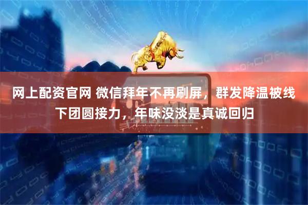 网上配资官网 微信拜年不再刷屏，群发降温被线下团圆接力，年味没淡是真诚回归