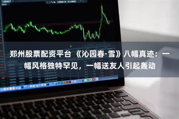 郑州股票配资平台 《沁园春·雪》八幅真迹：一幅风格独特罕见，一幅送友人引起轰动