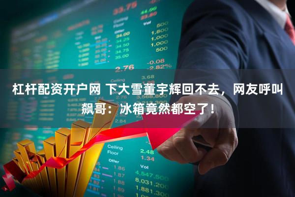 杠杆配资开户网 下大雪董宇辉回不去,网友呼叫飙哥:冰箱竟然都空了!