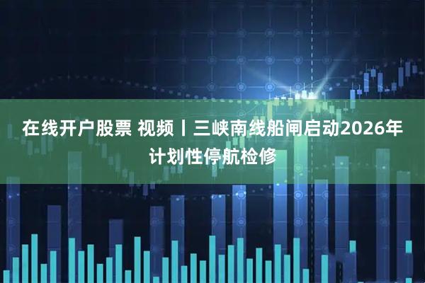 在线开户股票 视频丨三峡南线船闸启动2026年计划性停航检修