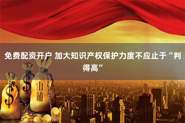 免费配资开户 加大知识产权保护力度不应止于“判得高”