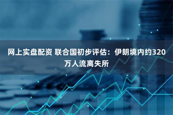 网上实盘配资 联合国初步评估：伊朗境内约320万人流离失所