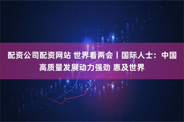 配资公司配资网站 世界看两会丨国际人士：中国高质量发展动力强劲 惠及世界
