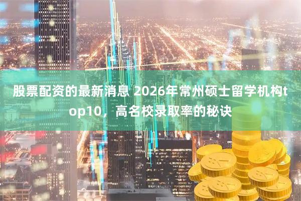 股票配资的最新消息 2026年常州硕士留学机构top10，高名校录取率的秘诀