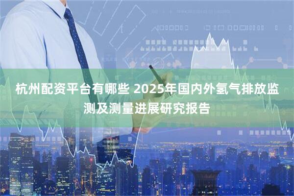 杭州配资平台有哪些 2025年国内外氢气排放监测及测量进展研究报告