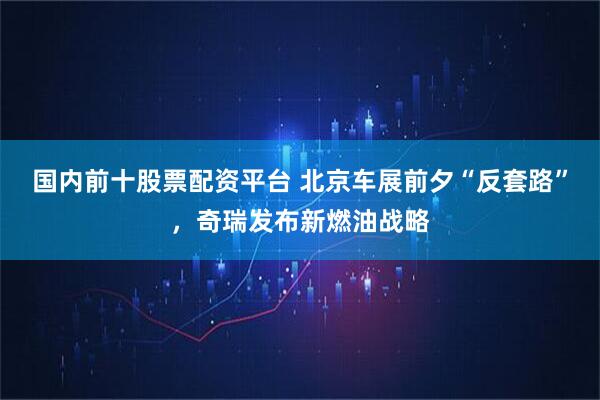 国内前十股票配资平台 北京车展前夕“反套路”，奇瑞发布新燃油战略