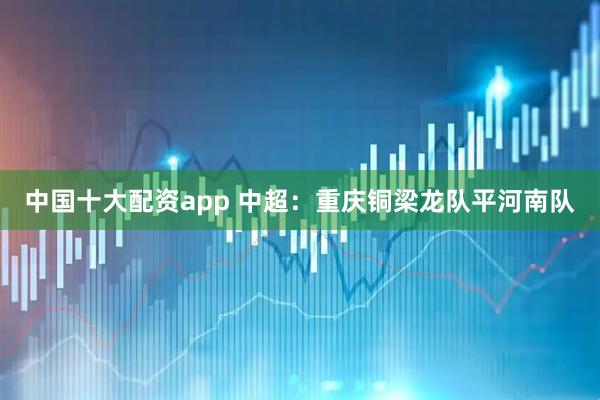 中国十大配资app 中超：重庆铜梁龙队平河南队