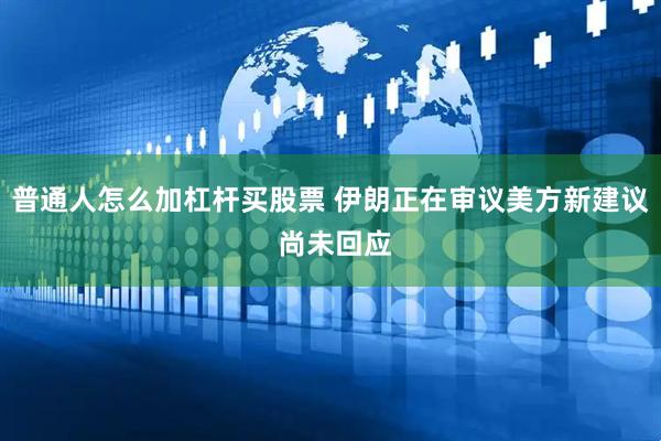 普通人怎么加杠杆买股票 伊朗正在审议美方新建议 尚未回应