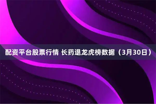 配资平台股票行情 长药退龙虎榜数据（3月30日）